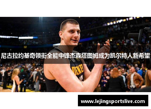 尼古拉约基奇领衔全能中锋杰森塔图姆成为凯尔特人新希望